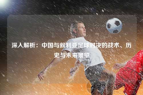 深入解析：中国与叙利亚足球对决的战术、历史与未来展望