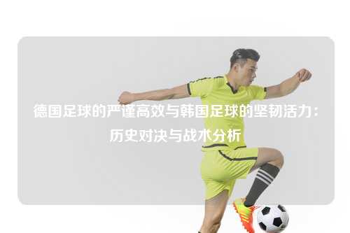 德国足球的严谨高效与韩国足球的坚韧活力：历史对决与战术分析