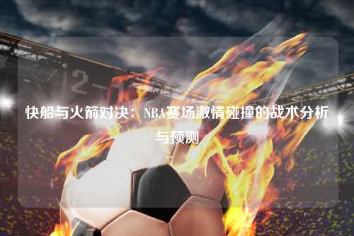 快船与火箭对决：NBA赛场激情碰撞的战术分析与预测