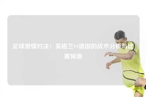 足球激情对决：英格兰VS德国的战术分析与比赛预测