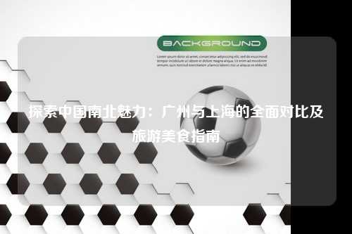 探索中国南北魅力：广州与上海的全面对比及旅游美食指南