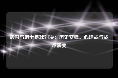 法国与瑞士足球对决：历史交锋、心理战与战术演变