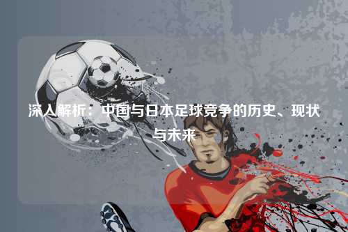 深入解析：中国与日本足球竞争的历史、现状与未来