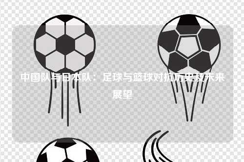 中国队与日本队：足球与篮球对抗历史及未来展望