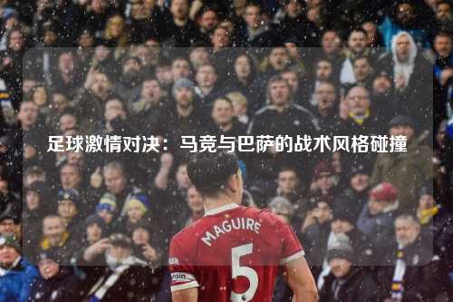 足球激情对决：马竞与巴萨的战术风格碰撞