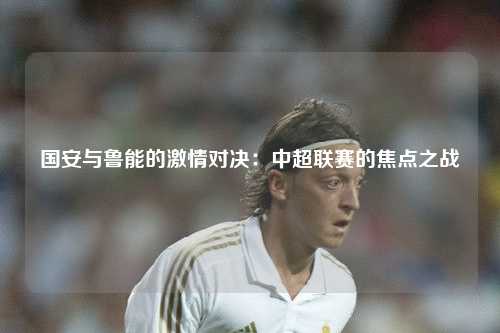 国安与鲁能的激情对决：中超联赛的焦点之战