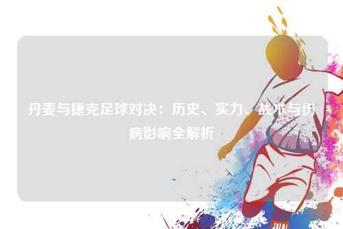 丹麦与捷克足球对决：历史、实力、战术与伤病影响全解析