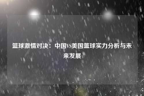 篮球激情对决：中国VS美国篮球实力分析与未来发展