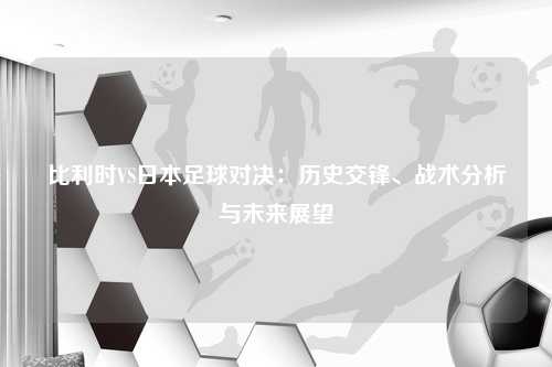 比利时VS日本足球对决：历史交锋、战术分析与未来展望