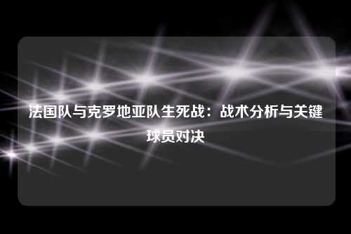 法国队与克罗地亚队生死战：战术分析与关键球员对决