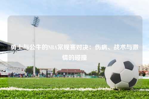 勇士与公牛的NBA常规赛对决：伤病、战术与激情的碰撞
