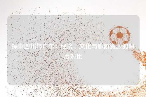 探索四川与广东：经济、文化与旅游资源的深度对比