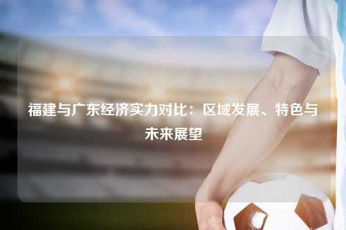 福建与广东经济实力对比：区域发展、特色与未来展望