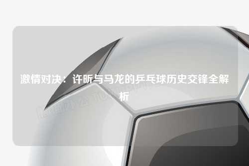 激情对决：许昕与马龙的乒乓球历史交锋全解析