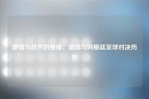 激情与战术的碰撞：德国与阿根廷足球对决历史