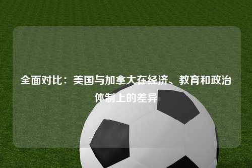 全面对比：美国与加拿大在经济、教育和政治体制上的差异