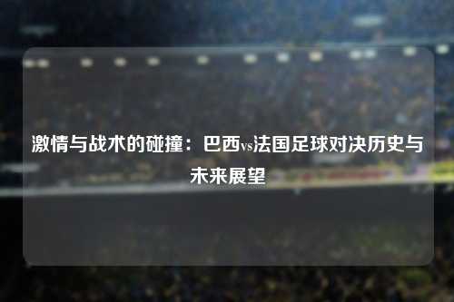 激情与战术的碰撞：巴西vs法国足球对决历史与未来展望