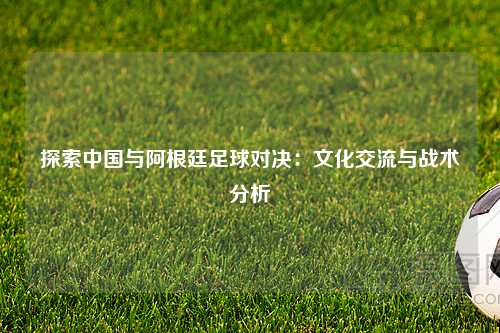 探索中国与阿根廷足球对决：文化交流与战术分析