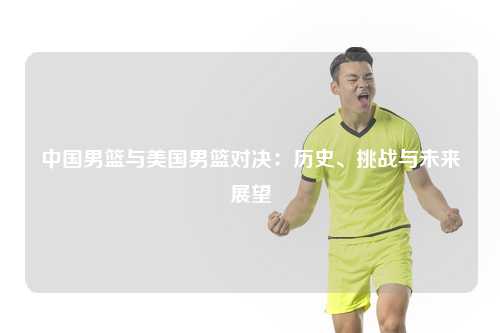中国男篮与美国男篮对决：历史、挑战与未来展望