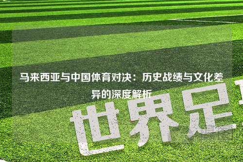 马来西亚与中国体育对决：历史战绩与文化差异的深度解析