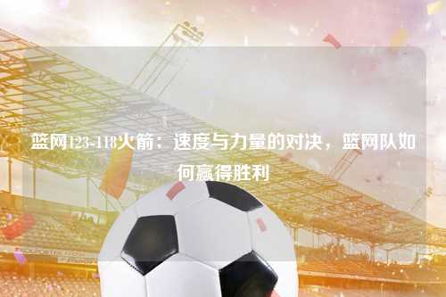 篮网123-118火箭：速度与力量的对决，篮网队如何赢得胜利