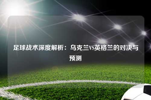 足球战术深度解析：乌克兰VS英格兰的对决与预测