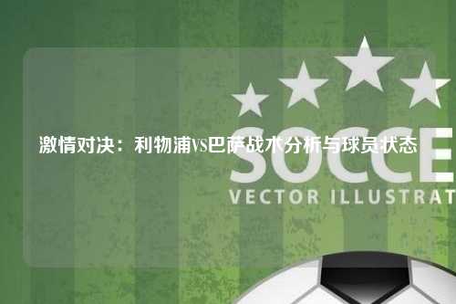 激情对决：利物浦VS巴萨战术分析与球员状态