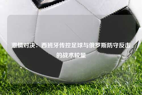 激情对决：西班牙传控足球与俄罗斯防守反击的战术较量