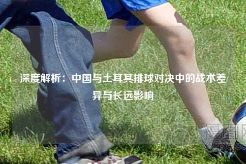 深度解析：中国与土耳其排球对决中的战术差异与长远影响