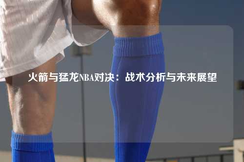 火箭与猛龙NBA对决：战术分析与未来展望