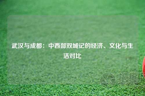 武汉与成都：中西部双城记的经济、文化与生活对比