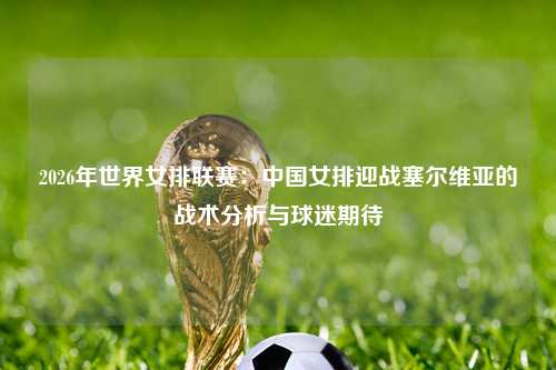 2026年世界女排联赛：中国女排迎战塞尔维亚的战术分析与球迷期待