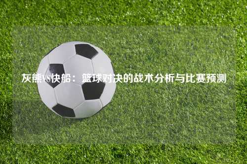 灰熊VS快船：篮球对决的战术分析与比赛预测