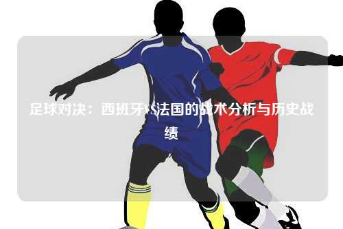 足球对决：西班牙VS法国的战术分析与历史战绩