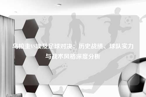 乌拉圭VS埃及足球对决：历史战绩、球队实力与战术风格深度分析