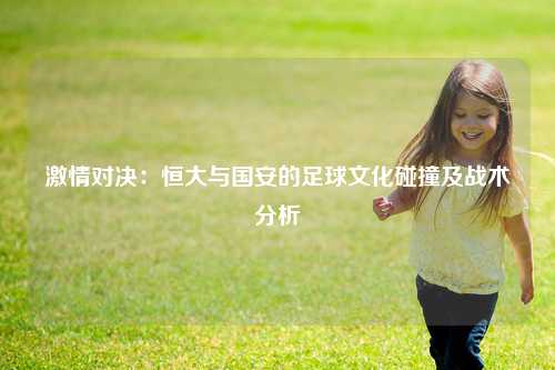 激情对决：恒大与国安的足球文化碰撞及战术分析