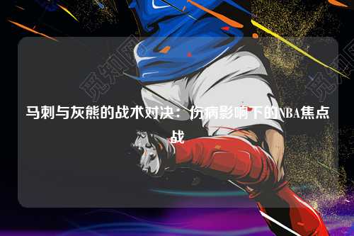 马刺与灰熊的战术对决：伤病影响下的NBA焦点战