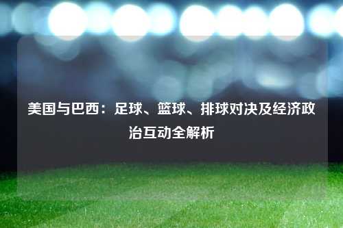 美国与巴西：足球、篮球、排球对决及经济政治互动全解析