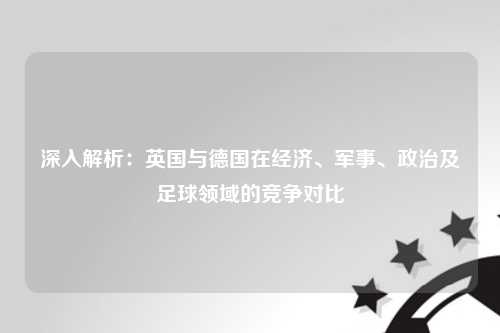深入解析：英国与德国在经济、军事、政治及足球领域的竞争对比
