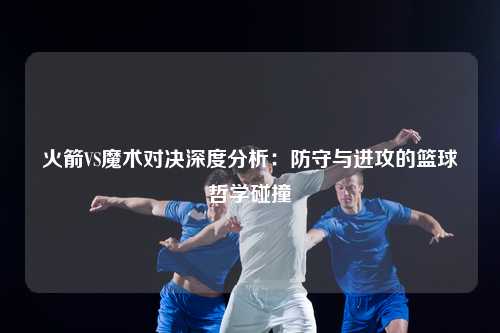火箭VS魔术对决深度分析：防守与进攻的篮球哲学碰撞