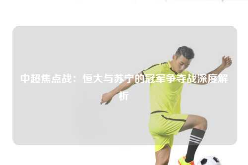 中超焦点战：恒大与苏宁的冠军争夺战深度解析