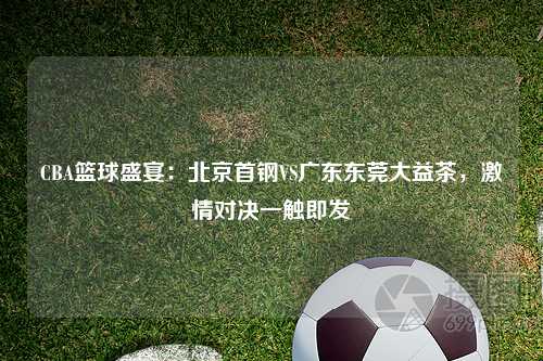 CBA篮球盛宴：北京首钢VS广东东莞大益茶，激情对决一触即发