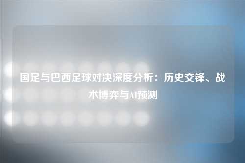 国足与巴西足球对决深度分析：历史交锋、战术博弈与AI预测