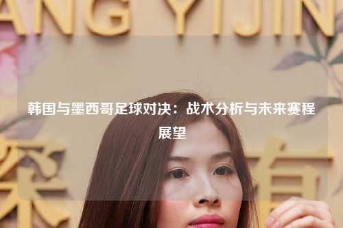 韩国与墨西哥足球对决：战术分析与未来赛程展望