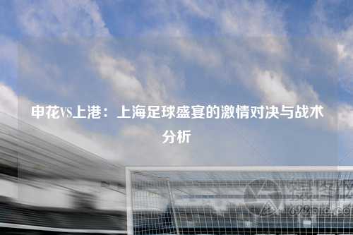 申花VS上港：上海足球盛宴的激情对决与战术分析