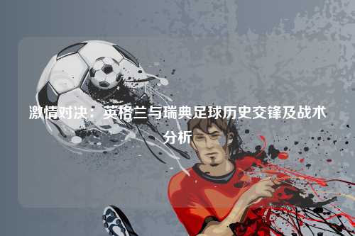 激情对决：英格兰与瑞典足球历史交锋及战术分析