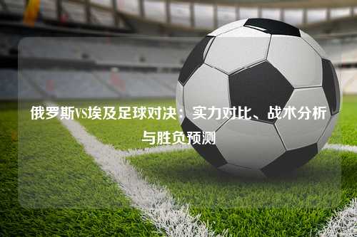 俄罗斯VS埃及足球对决：实力对比、战术分析与胜负预测