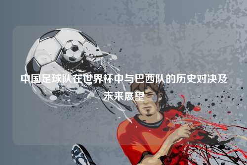 中国足球队在世界杯中与巴西队的历史对决及未来展望