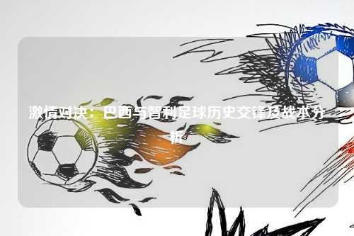 激情对决：巴西与智利足球历史交锋及战术分析