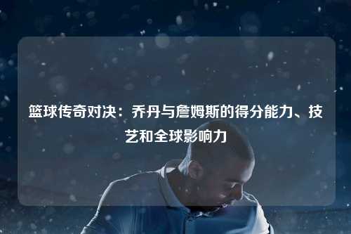 篮球传奇对决：乔丹与詹姆斯的得分能力、技艺和全球影响力